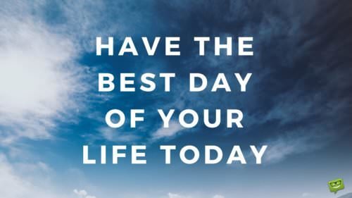 Have the best day of your life today.