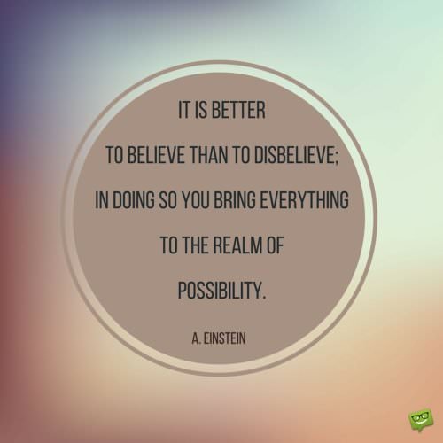 It is better to believe than to disbelieve; in doing you bring everything to the realm of possibility. Albert Einstein.