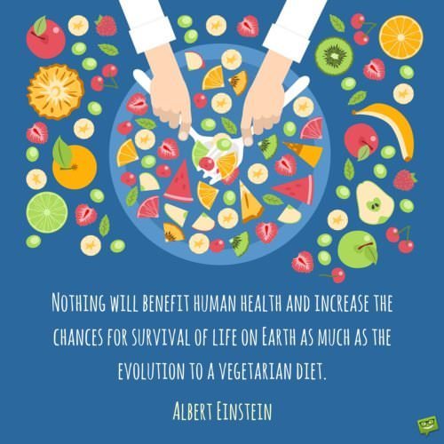 Nothing will benefit human health and increase the chances for survival of life on Earth as much as the evolution to a vegetarian diet. Albert Einstein.