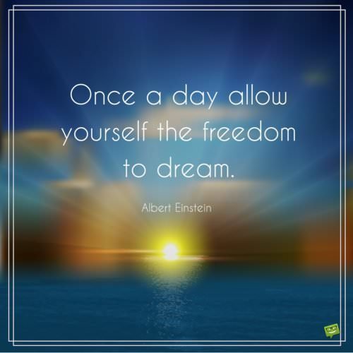 Once a day allow yourself the freedom to dream. Albert Einstein.
