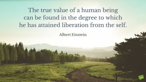 The true value of a human being can be found in the degree to which he has attained liberation from the self. Albert Einstein.