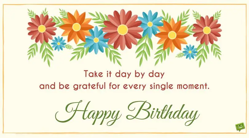 Take it day by day and be grateful for every single moment. Happy Birthday! | Birthday Wishes Expert Take it day by day and be grateful for every single moment. Happy Birthday!