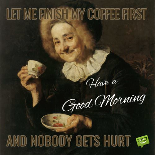 Let me Finish my Coffee First and nobody gets hurt. Have a Good Morning!