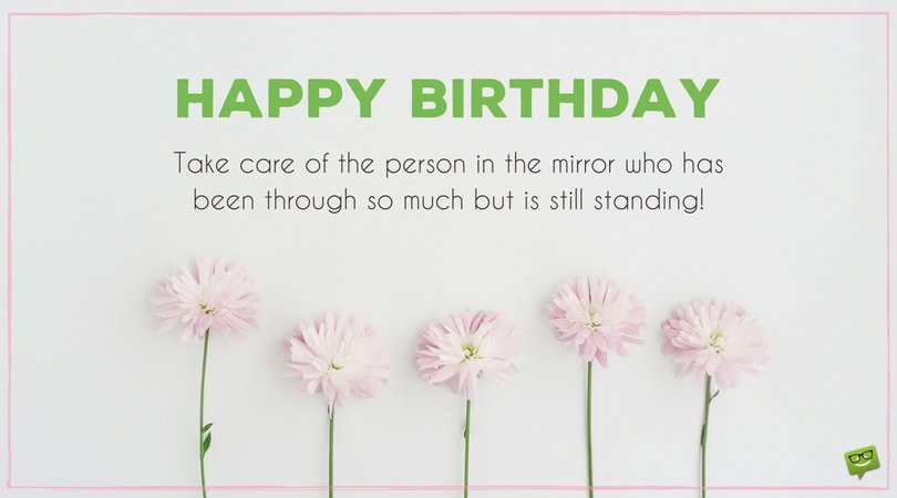 Happy Birthday. Take care of the person in the mirror who has been through so much but is still standing.
