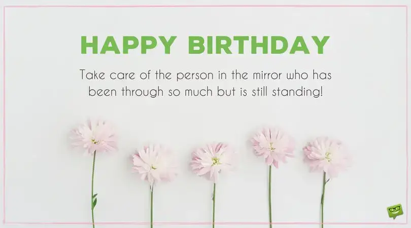 Happy Birthday. Take care of the person in the mirror who has been through so much but is still standing.