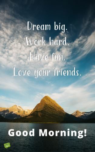 Dream big. Work hard. Have fun. Love your friends. Good morning