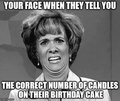 Your face when they tell you the correct number of candles that should be on their birthday cake.