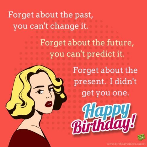 Forget about the past, you can't change it. Forget about the future, you can't predict it. Forget about the present. I didn't get you one! Happy Birthday.