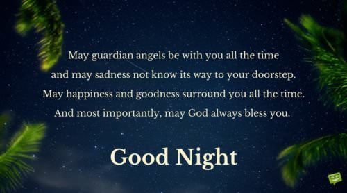 May guardian angels be with you all the time and may sadness not know its way to your doorstep. May happiness and goodness surround you all the time. And most importantly, may God always bless you. Good Night.