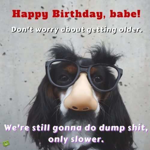 Happy Birthday, babe! Don't worry about getting older. We're still gonna do dump shit, only slower.