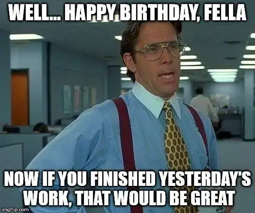 Well... Happy Birthday, fella. Now, if you finished yesterday's work, that would be great.