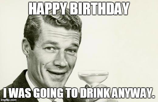 Happy Birthday. I was going to drink anyway.