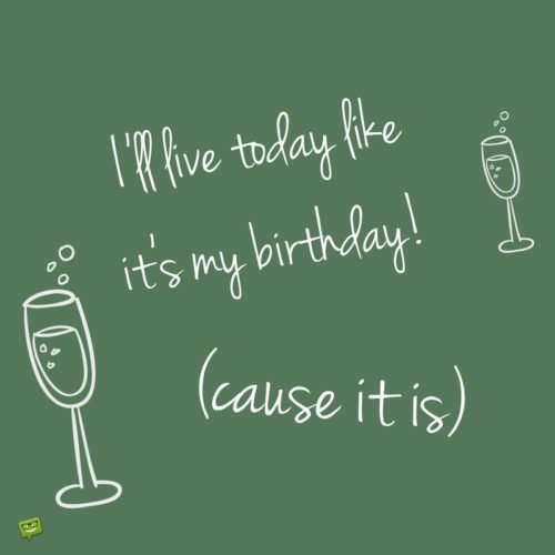 I'll live today like it's my birthday! (cause it is).