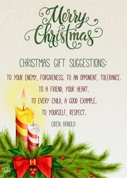 Christmas gift suggestions: to your enemy, forgiveness. To an opponent, tolerance. To a friend, your heart. To a customer, service. To all, charity. To every child, a good example. To yourself, respect. Oren Arnold. Merry Christmas!