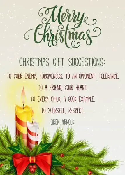 Christmas gift suggestions: to your enemy, forgiveness. To an opponent, tolerance. To a friend, your heart. To a customer, service. To all, charity. To every child, a good example. To yourself, respect. Oren Arnold. Merry Christmas!