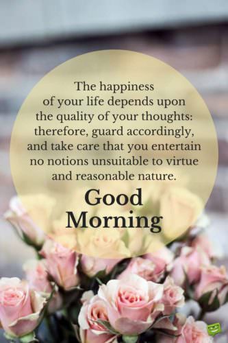 The happiness of your life depends upon the quality of your thoughts: therefore, guard accordingly, and take care that you entertain no notions unsuitable to virtue and reasonable nature. Good Morning. Quote by Marcus Aurelius, Roman Emperor.