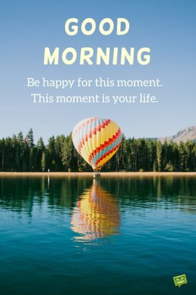 Good Morning. Be happy for this moment. This moment is your life.
