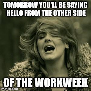 Tomorrow you'll be saying hello form the other side of the workweek