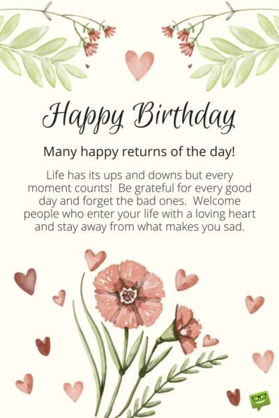 Happy Birthday. Many happy returns of the day! Life has its ups and downs and every moment counts. Be grateful for every good day and forget the bad ones. Welcome people who enter your life with a loving heart and stay away from what makes you sad. 