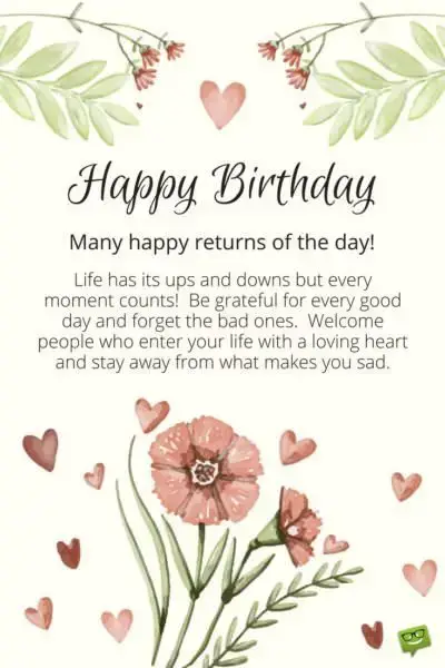 Happy Birthday. Many happy returns of the day! Life has its ups and downs and every moment counts. Be grateful for every good day and forget the bad ones. Welcome people who enter your life with a loving heart and stay away from what makes you sad.