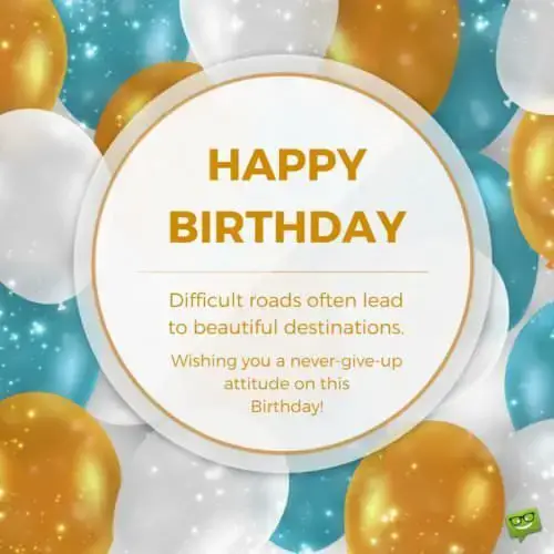 Happy Birthday! Difficult roads often lead to beautiful destinations. Wishing you a never-give up attitude on this Birthday!