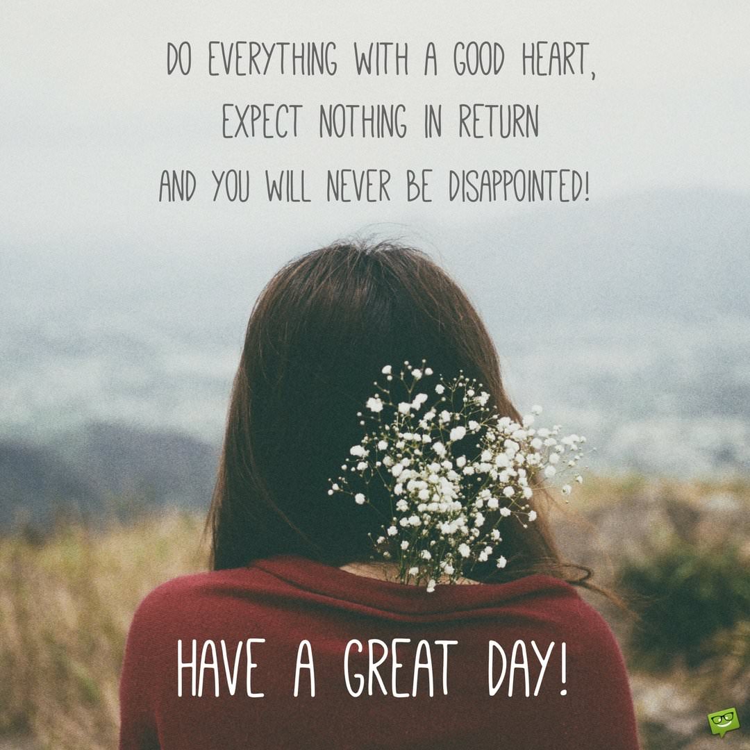 Do everything with a good heart expect nothing in return and you will never be disappointed Have a great day