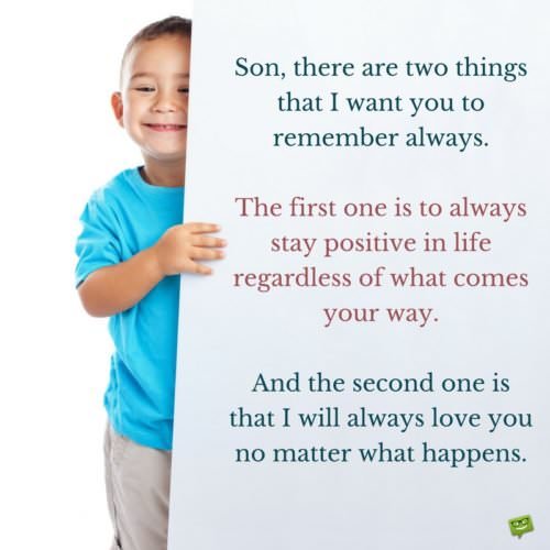 Son, there are two things that I want you to remember always. The first one is to always stay positive in life regardless of what comes your way. And the second one is that I will always love you no matter what happens.