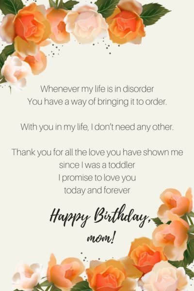 Whenever my life is in disorder You have a way of bringing it to order With you in my life, I don’t need any other Thank you for all the love you have shown me since I was a toddler I promise to love you today and forever Happy birthday, Mom.