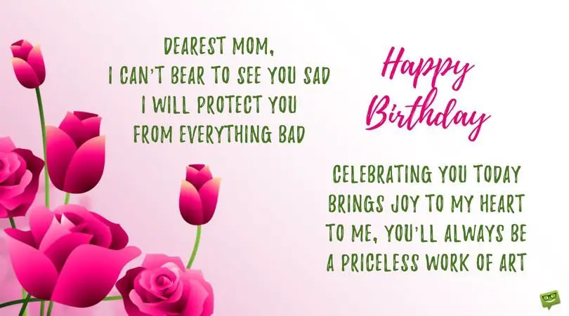 Dearest mom, I can’t bear to see you sad I will protect you from everything bad Celebrating you today brings joy to my heart To me, you’ll always be my priceless work of art Wishing you a happy birthday. | Birthday Wishes Expert Dearest mom, I can’t bear to see you sad I will protect you from everything bad Celebrating you today brings joy to my heart To me, you’ll always be my priceless work of art Wishing you a happy birthday.