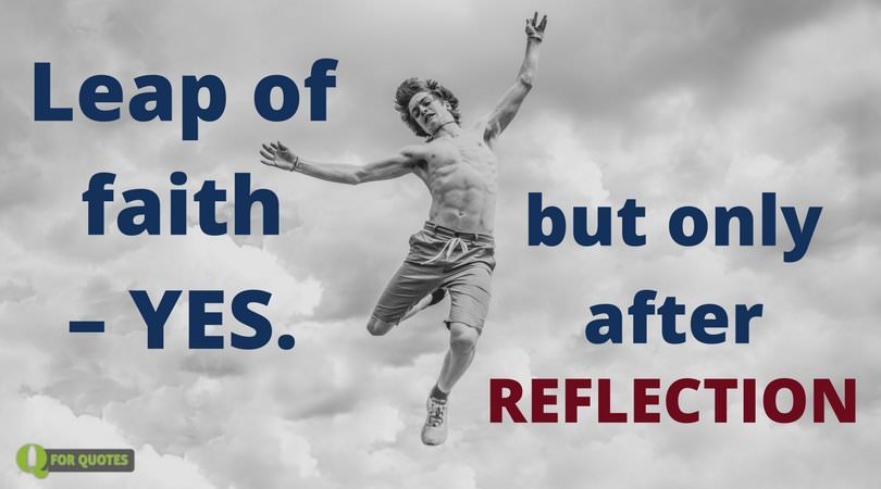 Leap of faith - Yes. But only after reflection. Søren Kierkegaard
