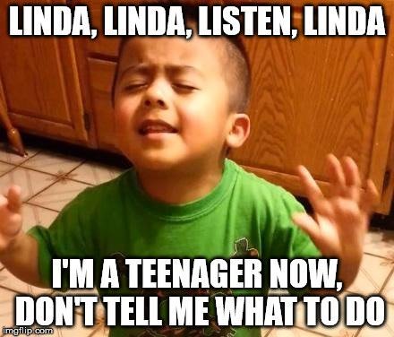 Linda, Linda, listen, Linda. I'm a teenager. Don't tell me what to do.
