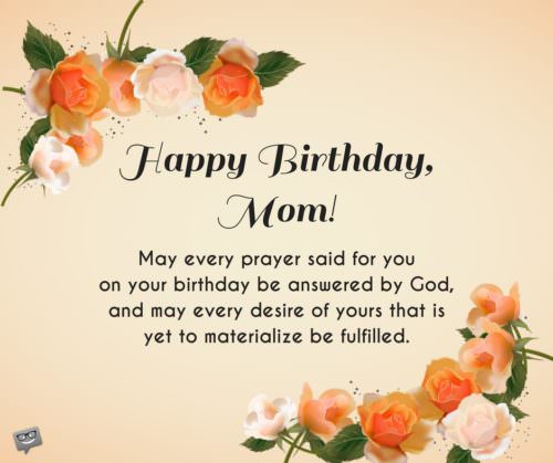 Happy Birthday, Mom! may every prayer said for you on your birthday be answered by God, and may every desire of yours that is yet to materialize be fulfilled.