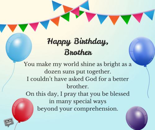 Happy Birthday, brother. You make my world shine as bright as a dozen suns put together. I couldn’t have asked God for a better brother. On this day, I pray that you be blessed in many special ways beyond your comprehension.