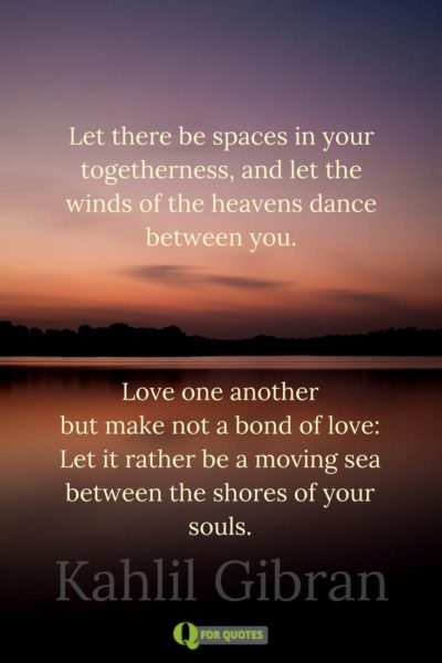 Let there be spaces in your togetherness, And let the winds of the heavens dance between you. Love one another but make not a bond of love: Let it rather be a moving sea between the shores of your souls. Kahlil Gibran