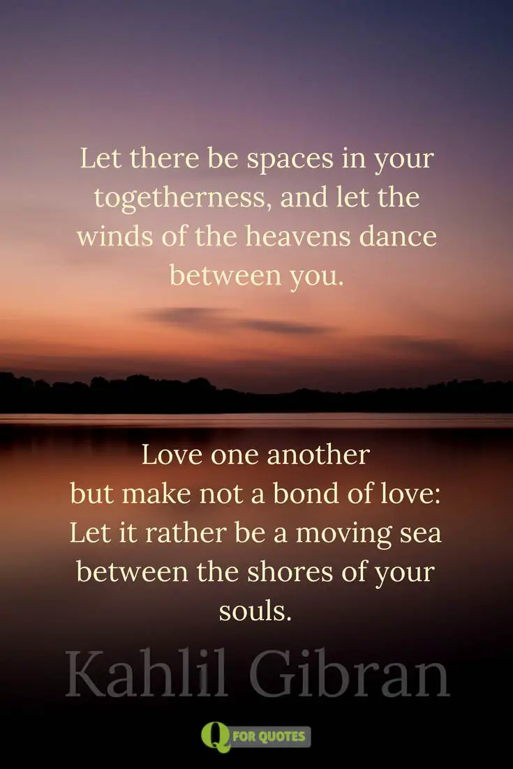 Let there be spaces in your to herness And let the winds of the heavens dance between you Love one another but make not a bond of love Let it rather be