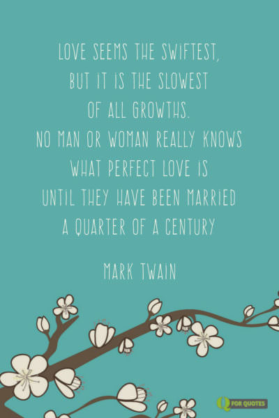 Love seems the swiftest, but it is the slowest of all growths. No man or woman really knows what perfect love is until they have been married a quarter of a century. Mark Twain