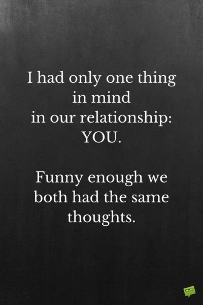 I had only one thing in mind in our relationship: YOU. Funny enough we both had the same thoughts.
