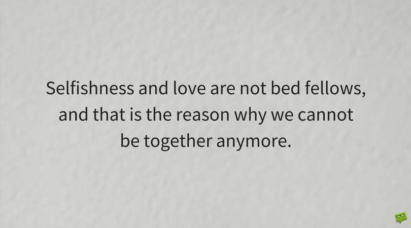 Selfishness and love are not bed fellows, and that is the reason why we cannot be together anymore.