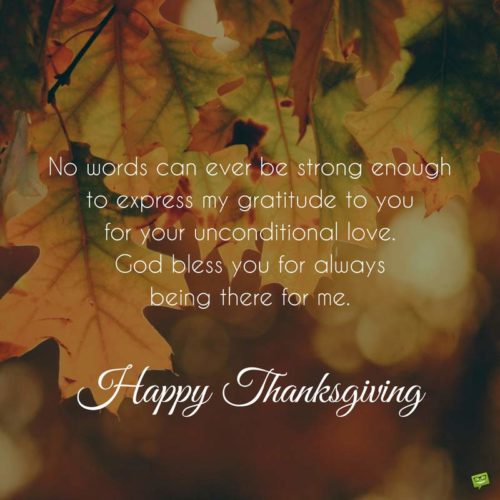 No words can ever be strong enough to express my gratitude to you for your unconditional love. God bless you for always being there for me. Happy Thanksgiving.