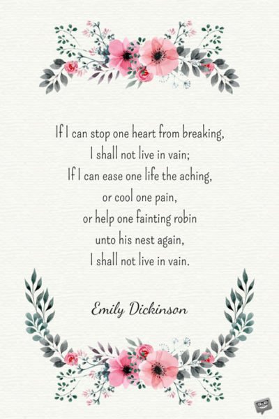 If I can stop one heart from breaking, I shall not live in vain; If I can ease one life the aching, or cool one pain, or help one fainting robin unto his nest again, I shall not live in vain. Emily Dickinson