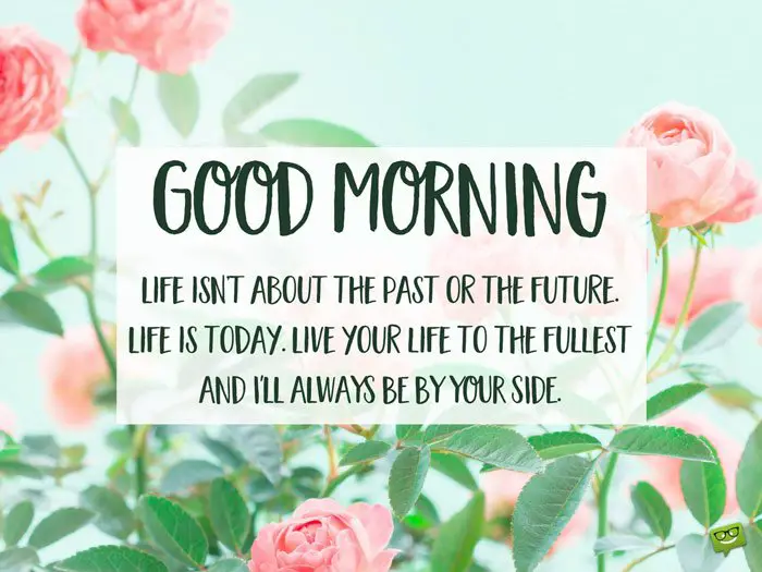 Good Morning. Life isn't about the past or the future. Life is today. Live your life to the fullest and I'll always be by your side. 