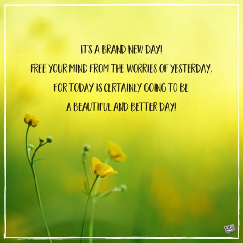 It’s a brand new day! Free your mind from the worries of yesterday, for today is certainly going to be a beautiful and better day!