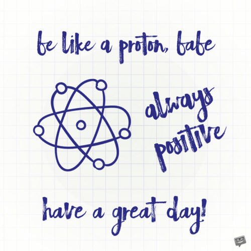 Be like a proton, babe. Always positive. Have a great day.