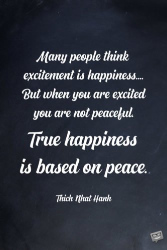 Many people think excitement is happiness.... But when you are excited you are not peaceful. True happiness is based on peace. Thich Nhat Hanh