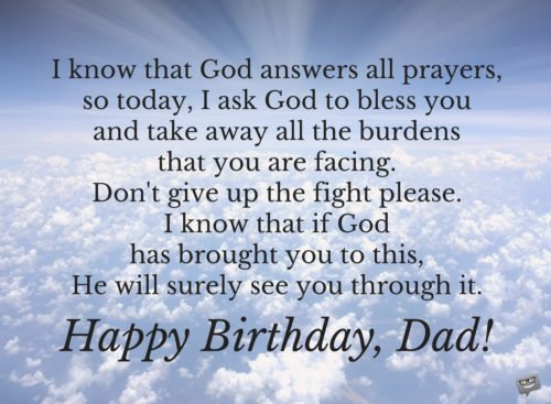I know that God answers all prayers, so today, I ask God to bless you and take away all the burdens that you are facing. Don't give up the fight, please. I know that if God has brought you to this, He will surely see you through it. Happy Birthday, Dad!
