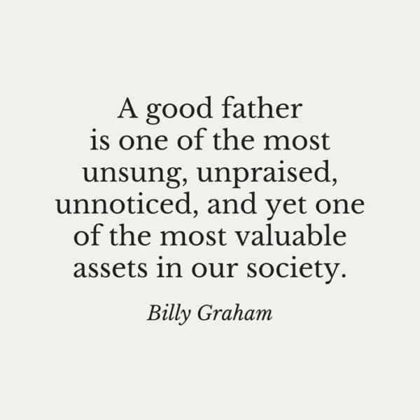 A good father is one of the most unsung, upraised, unnoticed, and yet one of the most valuable assets in our society. Billy Graham.