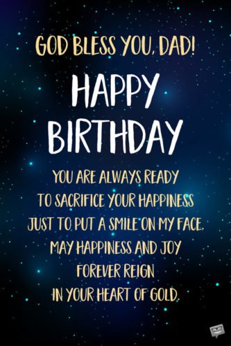 God bless you, Dad! Happy Birthday. You are always ready to sacrifice your happiness just to put a smile on my face. May happiness and joy forever reign in your heart of gold.