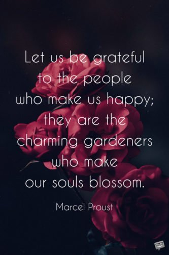 Let us be grateful to the people who make us happy; they are the charming gardeners who make our souls blossom. Marcel Proust