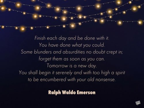 Finish each day and be done with it. You have done what you could. Some blunders and absurdities no doubt crept in; forget them as soon as you can. Tomorrow is a new day. You shall begin it serenely and with too high a spirit to be encumbered with your old nonsense. Ralph Waldo Emerson