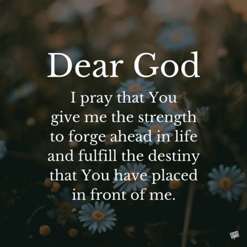 Dear God, today, I pray that You give me the strength to forge ahead in life and fulfill the destiny that You have placed in front of me.